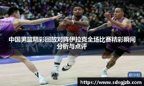 中国男篮精彩回放对阵伊拉克全场比赛精彩瞬间分析与点评